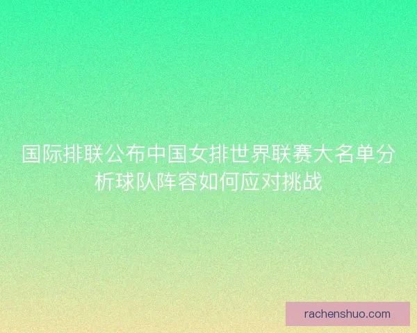 国际排联公布中国女排世界联赛大名单分析球队阵容如何应对挑战