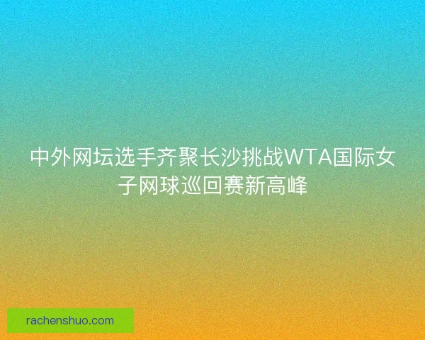 中外网坛选手齐聚长沙挑战WTA国际女子网球巡回赛新高峰
