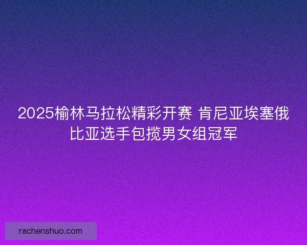 2025榆林马拉松精彩开赛 肯尼亚埃塞俄比亚选手包揽男女组冠军