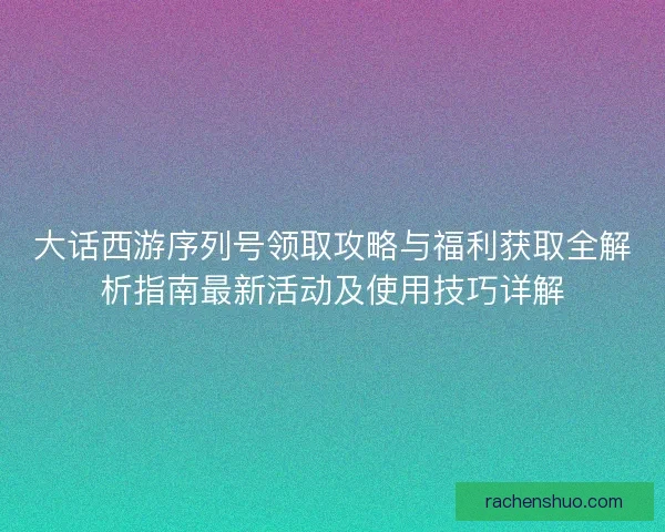 大话西游序列号领取攻略与福利获取全解析指南最新活动及使用技巧详解 大话西游序列号领取攻略与福利获取全解析指南最新活动及使用技巧详解