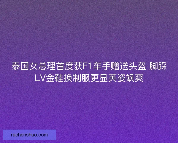 泰国女总理首度获F1车手赠送头盔 脚踩LV金鞋换制服更显英姿飒爽