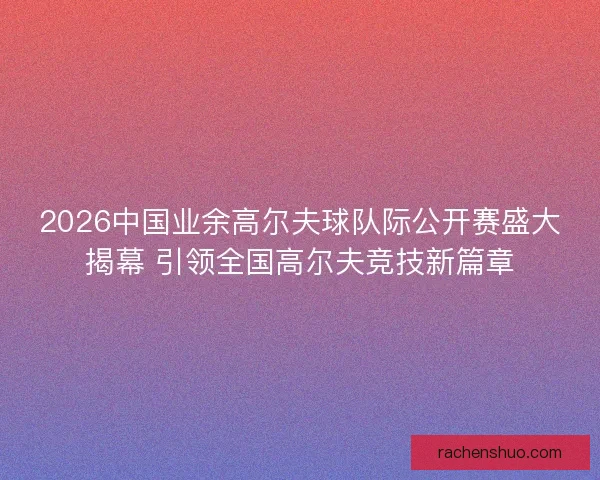 2026中国业余高尔夫球队际公开赛盛大揭幕 引领全国高尔夫竞技新篇章