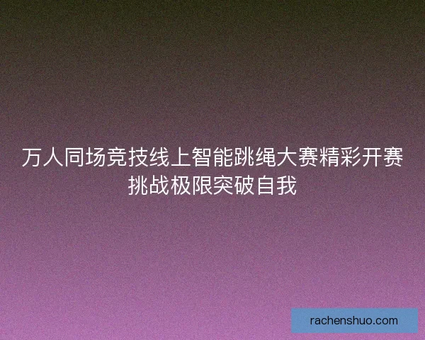 万人同场竞技线上智能跳绳大赛精彩开赛挑战极限突破自我