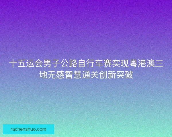 十五运会男子公路自行车赛实现粤港澳三地无感智慧通关创新突破 十五运会男子公路自行车赛实现粤港澳三地无感智慧通关创新突破
