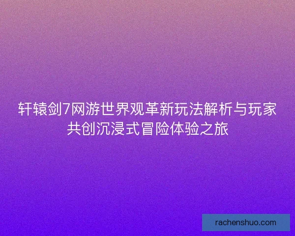轩辕剑7网游世界观革新玩法解析与玩家共创沉浸式冒险体验之旅