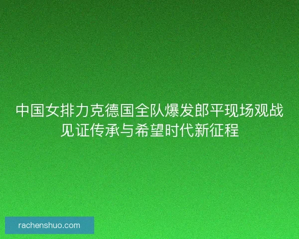 中国女排力克德国全队爆发郎平现场观战见证传承与希望时代新征程