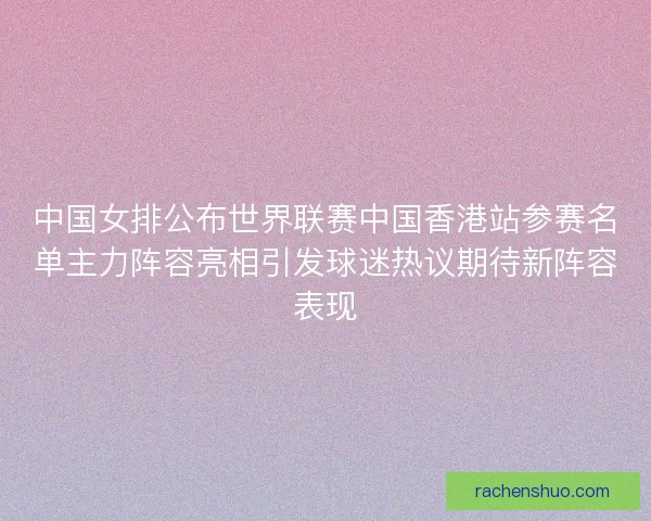 中国女排公布世界联赛中国香港站参赛名单主力阵容亮相引发球迷热议期待新阵容表现