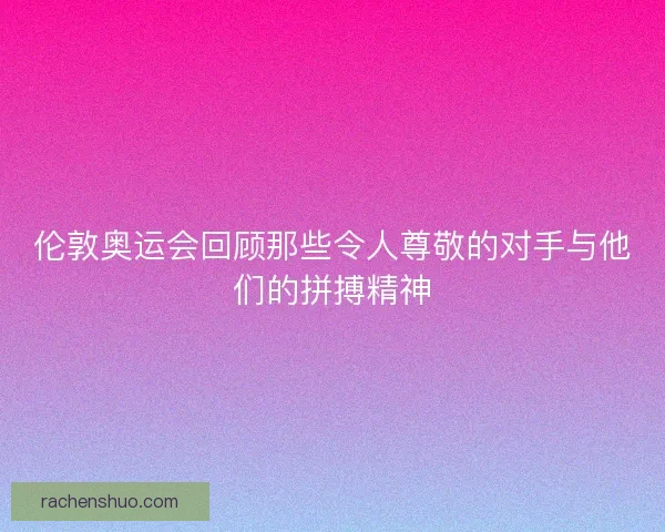 伦敦奥运会回顾那些令人尊敬的对手与他们的拼搏精神
