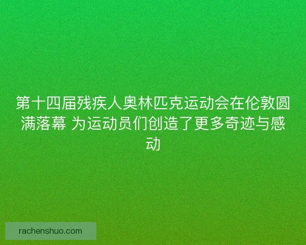 第十四届残疾人奥林匹克运动会在伦敦圆满落幕 为运动员们创造了更多奇迹与感动